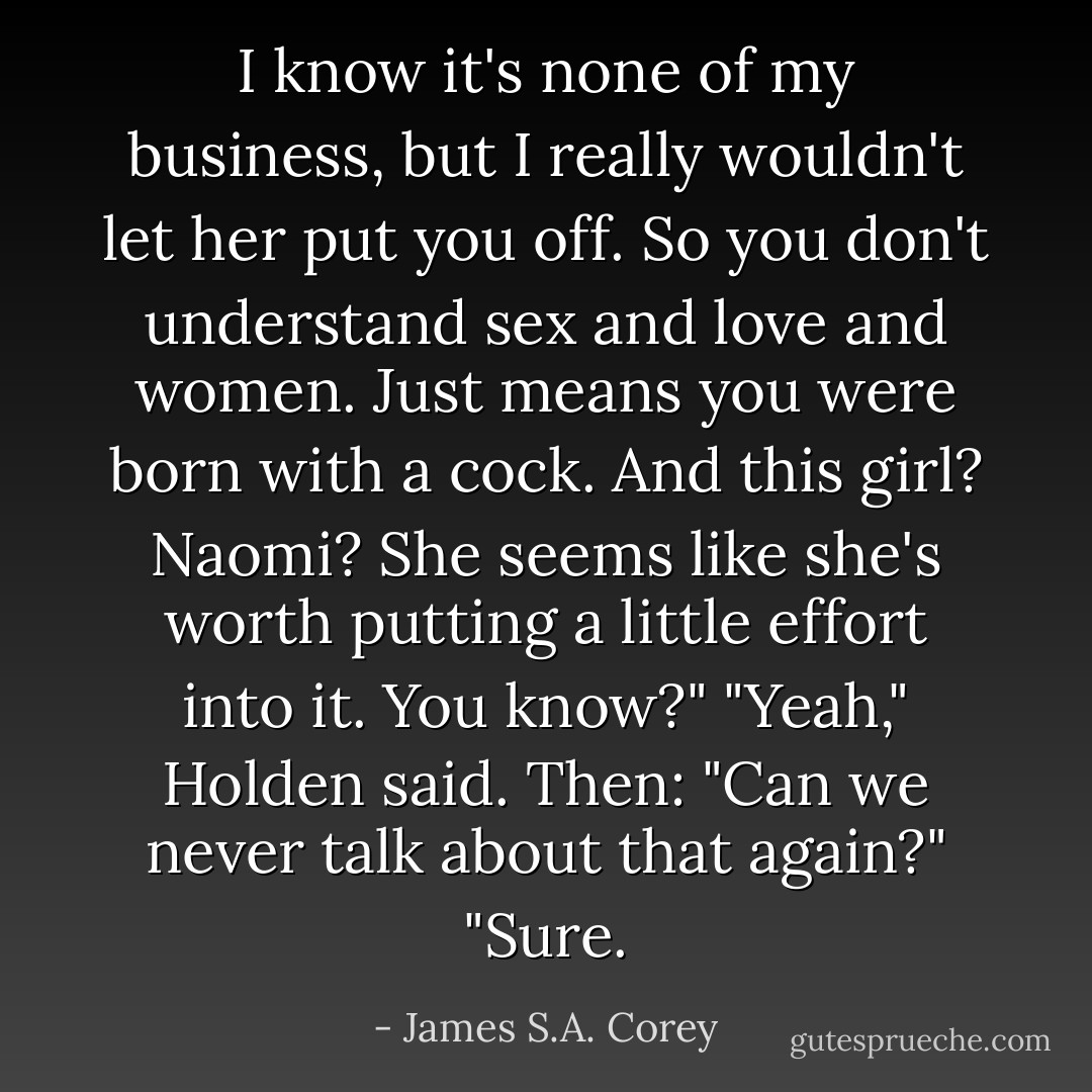 I know it's none of my business, but I really wouldn't let her put you off. So you don't understand sex and love and women. Just means you were born with a cock. And this girl? Naomi? She seems like she's worth putting a little effort into it. You know?"<br />"Yeah," Holden said. Then: "Can we never talk about that again?"<br />"Sure. - James S.A. Corey