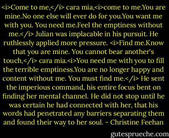 <i>Come to me,</i> cara mia,<i>come to me.You are mine.No one else will ever do for you.You want me with you. You need me.Feel the emptiness without me.</i><br />Julian was implacable in his pursuit. He ruthlessly applied more pressure. <i>Find me.Know that you are mine. You cannot bear another's touch,</i> cara mia.<i>You need me with you to fill the terrible emptiness.You are no longer happy and content without me. You must find me.</i><br />He sent the imperious command, his entire focus bent on finding her mental channel. He did not stop until he was certain he had connected with her, that his words had penetrated any barriers separating them and found their way to her soul. - Christine Feehan