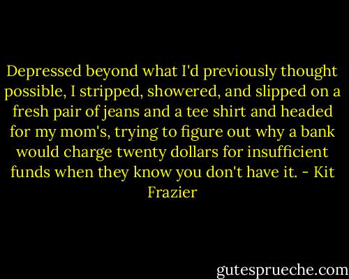Depressed beyond what I'd previously thought possible, I stripped, showered, and slipped on a fresh pair of jeans and a tee shirt and headed for my mom's, trying to figure out why a bank would charge twenty dollars for insufficient funds when they know you don't have it. - Kit Frazier