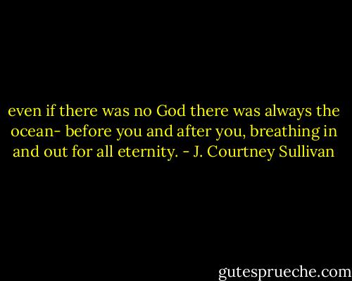 even if there was no God there was always the ocean- before you and after you, breathing in and out for all eternity. - J. Courtney Sullivan