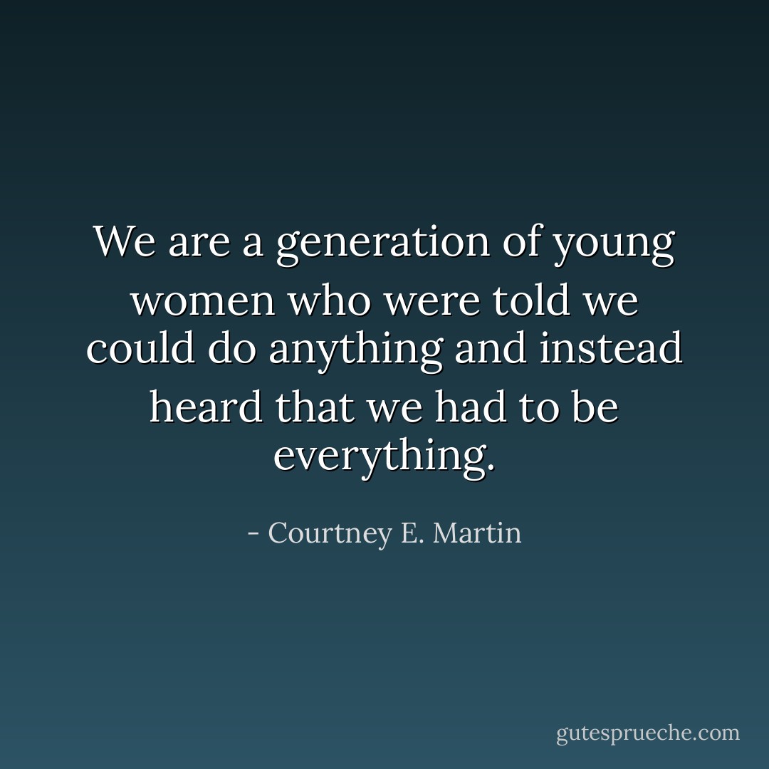We are a generation of young women who were told we could do anything and instead heard that we had to be everything. - Courtney E. Martin