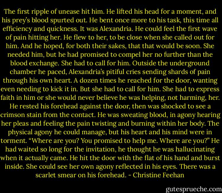 The first ripple of unease hit him. He lifted his head for a moment, and his prey’s blood spurted out. He bent once more to his task, this time all efficiency and quickness. It was Alexandria. He could feel the first wave of pain hitting her.<br />He flew to her, to be close when she called out for him. And he hoped, for both their sakes, that that would be soon. She needed him, but he had promised to compel her no further than the blood exchange. She had to call for him.<br />Outside the underground chamber he paced, Alexandria’s pitiful cries sending shards of pain through his own heart. A dozen times he reached for the door, wanting even needing to kick it in. But she had to call for him. She had to express faith in him or she would never believe he was helping, not harming, her.<br />He rested his forehead against the door, then was shocked to see a crimson stain from the contact. He was sweating blood, in agony hearing her pleas and feeling the pain twisting and burning within her body. The physical agony he could manage, but his heart and his mind were in torment.<br />“Where are you? You promised to help me. Where are you?”<br />He had waited so long for the invitation, he thought he was hallucinating when it actually came. He hit the door with the flat of his hand and burst inside. She could see her own agony reflected in his eyes. There was a scarlet smear on his forehead. - Christine Feehan