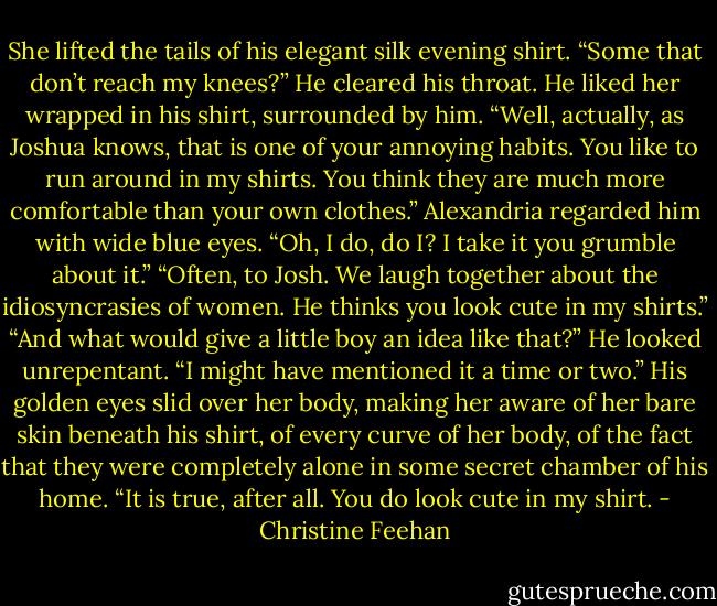 She lifted the tails of his elegant silk evening shirt. “Some that don’t reach my knees?”<br />He cleared his throat. He liked her wrapped in his shirt, surrounded by him. “Well, actually, as Joshua knows, that is one of your annoying habits. You like to run around in my shirts. You think they are much more comfortable than your own clothes.”<br />Alexandria regarded him with wide blue eyes. “Oh, I do, do I? I take it you grumble about it.”<br />“Often, to Josh. We laugh together about the idiosyncrasies of women. He thinks you look cute in my shirts.”<br />“And what would give a little boy an idea like that?”<br />He looked unrepentant. “I might have mentioned it a time or two.”<br />His golden eyes slid over her body, making her aware of her bare skin beneath his shirt, of every curve of her body, of the fact that they were completely alone in some secret chamber of his home.<br />“It is true, after all. You do look cute in my shirt. - Christine Feehan
