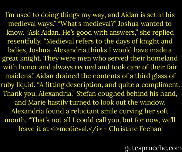 I’m used to doing things my way, and Aidan is set in his medieval ways.”<br />“What’s medieval?” Joshua wanted to know.<br />“Ask Aidan. He’s good with answers,” she replied resentfully.<br />“Medieval refers to the days of knight and ladies, Joshua. Alexandria thinks I would have made a great knight. They were men who served their homeland with honor and always recued and took care of their fair maidens.” Aidan drained the contents of a third glass of ruby liquid. “A fitting description, and quite a compliment. Thank you, Alexandria.”<br />Stefan coughed behind his hand, and Marie hastily turned to look out the window.<br />Alexandria found a reluctant smile curving her soft mouth. “That’s not all I could call you, but for now, we’ll leave it at <i>medieval.</i> - Christine Feehan