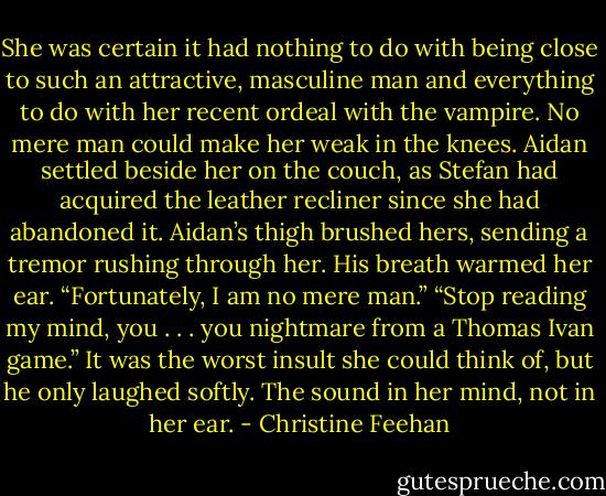 She was certain it had nothing to do with being close to such an attractive, masculine man and everything to do with her recent ordeal with the vampire. No mere man could make her weak in the knees.<br />Aidan settled beside her on the couch, as Stefan had acquired the leather recliner since she had abandoned it. Aidan’s thigh brushed hers, sending a tremor rushing through her. His breath warmed her ear. “Fortunately, I am no mere man.”<br />“Stop reading my mind, you . . . you nightmare from a Thomas Ivan game.” It was the worst insult she could think of, but he only laughed softly. The sound in her mind, not in her ear. - Christine Feehan