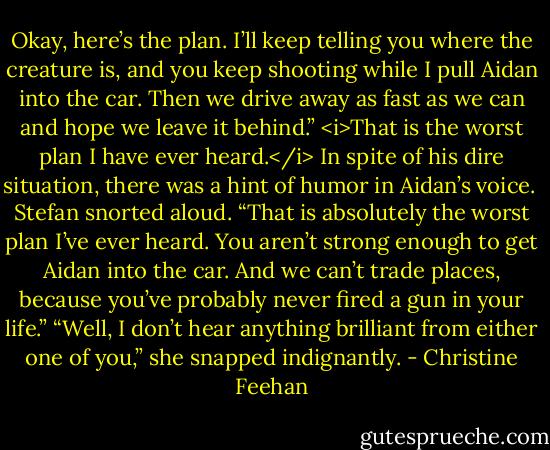 Okay, here’s the plan. I’ll keep telling you where the creature is, and you keep shooting while I pull Aidan into the car. Then we drive away as fast as we can and hope we leave it behind.”<br /><i>That is the worst plan I have ever heard.</i> In spite of his dire situation, there was a hint of humor in Aidan’s voice. <br />Stefan snorted aloud. “That is absolutely the worst plan I’ve ever heard. You aren’t strong enough to get Aidan into the car. And we can’t trade places, because you’ve probably never fired a gun in your life.”<br />“Well, I don’t hear anything brilliant from either one of you,” she snapped indignantly. - Christine Feehan