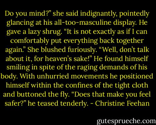 Do you mind?” she said indignantly, pointedly glancing at his all-too-masculine display.<br />He gave a lazy shrug. “It is not exactly as if I can comfortably put everything back together again.”<br />She blushed furiously. “Well, don’t talk about it, for heaven’s sake!”<br />He found himself smiling in spite of the raging demands of his body. With unhurried movements he positioned himself within the confines of the tight cloth and buttoned the fly. “Does that make you feel safer?” he teased tenderly. - Christine Feehan