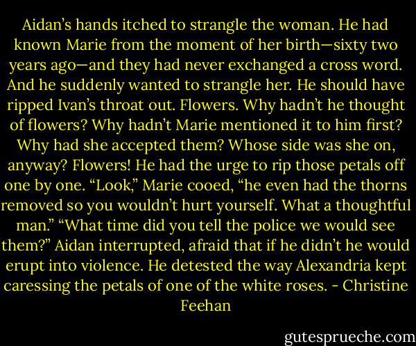 Aidan’s hands itched to strangle the woman. He had known Marie from the moment of her birth—sixty two years ago—and they had never exchanged a cross word. And he suddenly wanted to strangle her. He should have ripped Ivan’s throat out. Flowers. Why hadn’t he thought of flowers? Why hadn’t Marie mentioned it to him first? Why had she accepted them? Whose side was she on, anyway? Flowers! He had the urge to rip those petals off one by one.<br />“Look,” Marie cooed, “he even had the thorns removed so you wouldn’t hurt yourself. What a thoughtful man.”<br />“What time did you tell the police we would see them?” Aidan interrupted, afraid that if he didn’t he would erupt into violence. He detested the way Alexandria kept caressing the petals of one of the white roses. - Christine Feehan