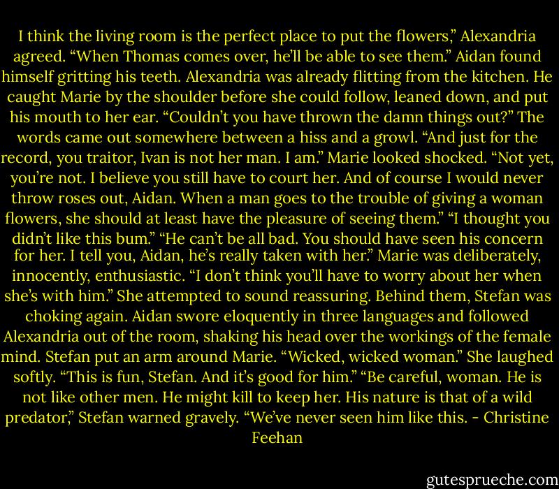 I think the living room is the perfect place to put the flowers,” Alexandria agreed. “When Thomas comes over, he’ll be able to see them.”<br />Aidan found himself gritting his teeth. Alexandria was already flitting from the kitchen. He caught Marie by the shoulder before she could follow, leaned down, and put his mouth to her ear. “Couldn’t you have thrown the damn things out?” The words came out somewhere between a hiss and a growl. “And just for the record, you traitor, Ivan is not her man. I am.”<br />Marie looked shocked. “Not yet, you’re not. I believe you still have to court her. And of course I would never throw roses out, Aidan. When a man goes to the trouble of giving a woman flowers, she should at least have the pleasure of seeing them.”<br />“I thought you didn’t like this bum.”<br />“He can’t be all bad. You should have seen his concern for her. I tell you, Aidan, he’s really taken with her.” Marie was deliberately, innocently, enthusiastic. “I don’t think you’ll have to worry about her when she’s with him.” She attempted to sound reassuring.<br />Behind them, Stefan was choking again. Aidan swore eloquently in three languages and followed Alexandria out of the room, shaking his head over the workings of the female mind.<br />Stefan put an arm around Marie. “Wicked, wicked woman.”<br />She laughed softly. “This is fun, Stefan. And it’s good for him.”<br />“Be careful, woman. He is not like other men. He might kill to keep her. His nature is that of a wild predator,” Stefan warned gravely. “We’ve never seen him like this. - Christine Feehan