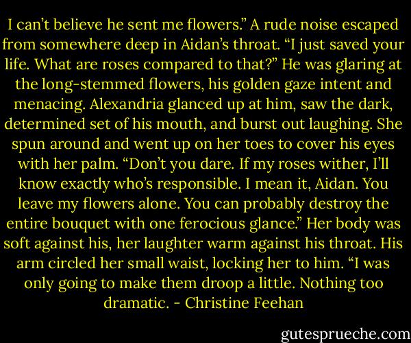 I can’t believe he sent me flowers.”<br />A rude noise escaped from somewhere deep in Aidan’s throat. “I just saved your life. What are roses compared to that?” He was glaring at the long-stemmed flowers, his golden gaze intent and menacing. Alexandria glanced up at him, saw the dark, determined set of his mouth, and burst out laughing. She spun around and went up on her toes to cover his eyes with her palm. “Don’t you dare. If my roses wither, I’ll know exactly who’s responsible. I mean it, Aidan. You leave my flowers alone. You can probably destroy the entire bouquet with one ferocious glance.”<br />Her body was soft against his, her laughter warm against his throat. His arm circled her small waist, locking her to him. “I was only going to make them droop a little. Nothing too dramatic. - Christine Feehan
