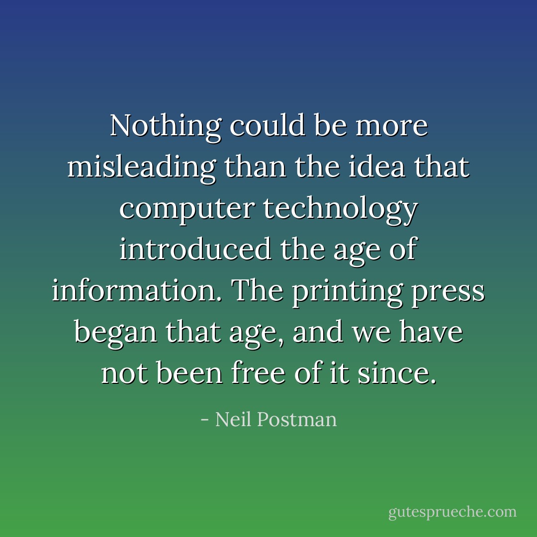 Nothing could be more misleading than the idea that computer technology introduced the age of information. The printing press began that age, and we have not been free of it since. - Neil Postman