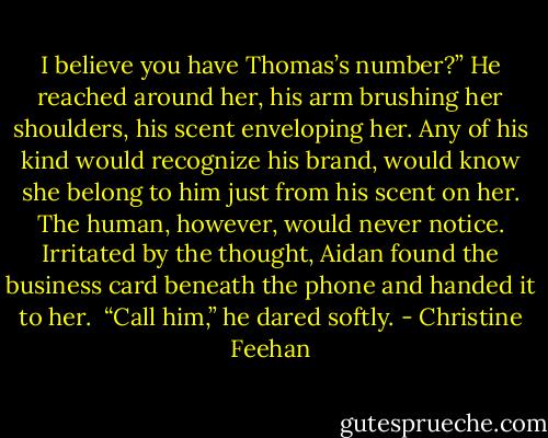 I believe you have Thomas’s number?”<br />He reached around her, his arm brushing her shoulders, his scent enveloping her. Any of his kind would recognize his brand, would know she belong to him just from his scent on her. The human, however, would never notice. Irritated by the thought, Aidan found the business card beneath the phone and handed it to her. <br />“Call him,” he dared softly. - Christine Feehan