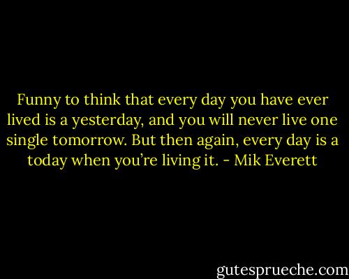 Funny to think that every day you have ever lived is a yesterday, and you will never live one single tomorrow. But then again, every day is a today when you’re living it. - Mik Everett