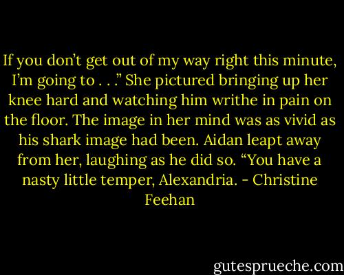 If you don’t get out of my way right this minute, I’m going to . . .” She pictured bringing up her knee hard and watching him writhe in pain on the floor. The image in her mind was as vivid as his shark image had been. Aidan leapt away from her, laughing as he did so. “You have a nasty little temper, Alexandria. - Christine Feehan