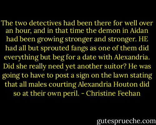The two detectives had been there for well over an hour, and in that time the demon in Aidan had been growing stronger and stronger. HE had all but sprouted fangs as one of them did everything but beg for a date with Alexandria. Did she really need yet another suitor? He was going to have to post a sign on the lawn stating that all males courting Alexandria Houton did so at their own peril. - Christine Feehan