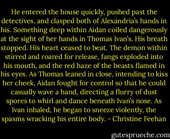 He entered the house quickly, pushed past the detectives, and clasped both of Alexandria’s hands in his.<br />Something deep within Aidan coiled dangerously at the sight of her hands in Thomas Ivan’s. His breath stopped. His heart ceased to beat. The demon within stirred and roared for release, fangs exploded into his mouth, and the red haze of the beasts flamed in his eyes. As Thomas leaned in close, intending to kiss her cheek, Aidan fought for control so that he could casually wave a hand, directing a flurry of dust spores to whirl and dance beneath Ivan’s nose. As Ivan inhaled, he began to sneeze violently, the spasms wracking his entire body. - Christine Feehan