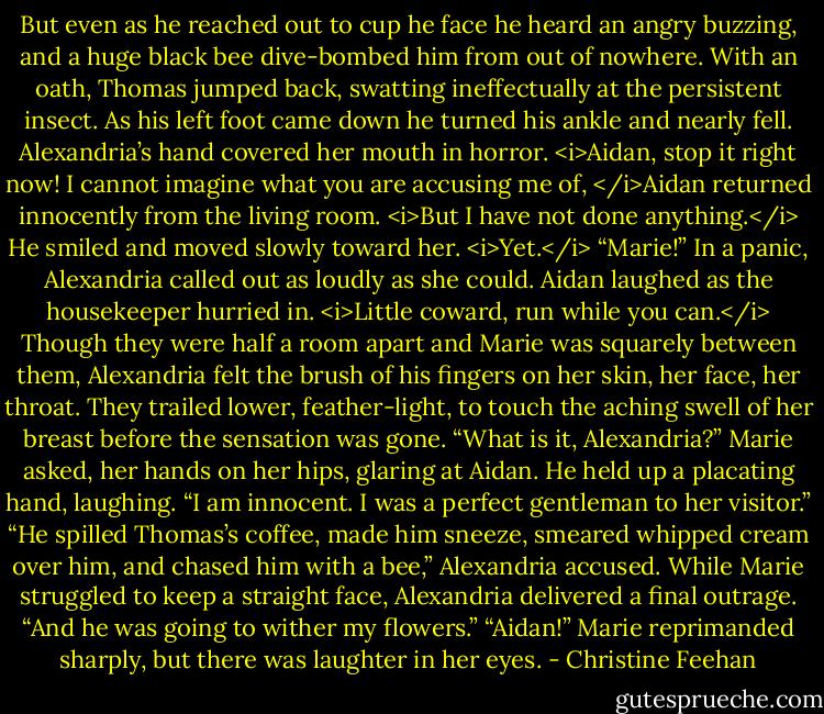 But even as he reached out to cup he face he heard an angry buzzing, and a huge black bee dive-bombed him from out of nowhere. With an oath, Thomas jumped back, swatting ineffectually at the persistent insect. As his left foot came down he turned his ankle and nearly fell.<br />Alexandria’s hand covered her mouth in horror. <i>Aidan, stop it right now!<br />I cannot imagine what you are accusing me of, </i>Aidan returned innocently from the living room. <i>But I have not done anything.</i> He smiled and moved slowly toward her. <i>Yet.</i><br />“Marie!” In a panic, Alexandria called out as loudly as she could.<br />Aidan laughed as the housekeeper hurried in. <i>Little coward, run while you can.</i><br />Though they were half a room apart and Marie was squarely between them, Alexandria felt the brush of his fingers on her skin, her face, her throat. They trailed lower, feather-light, to touch the aching swell of her breast before the sensation was gone.<br />“What is it, Alexandria?” Marie asked, her hands on her hips, glaring at Aidan.<br />He held up a placating hand, laughing. “I am innocent. I was a perfect gentleman to her visitor.”<br />“He spilled Thomas’s coffee, made him sneeze, smeared whipped cream over him, and chased him with a bee,” Alexandria accused.<br />While Marie struggled to keep a straight face, Alexandria delivered a final outrage. “And he was going to wither my flowers.”<br />“Aidan!” Marie reprimanded sharply, but there was laughter in her eyes. - Christine Feehan