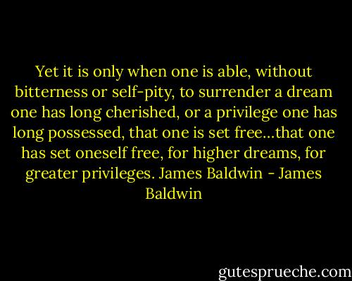 Yet it is only when one is able, without bitterness or self-pity, to surrender a dream one has long cherished, or a privilege one has long possessed, that one is set free…that one has set oneself free, for higher dreams, for greater privileges. James Baldwin - James Baldwin