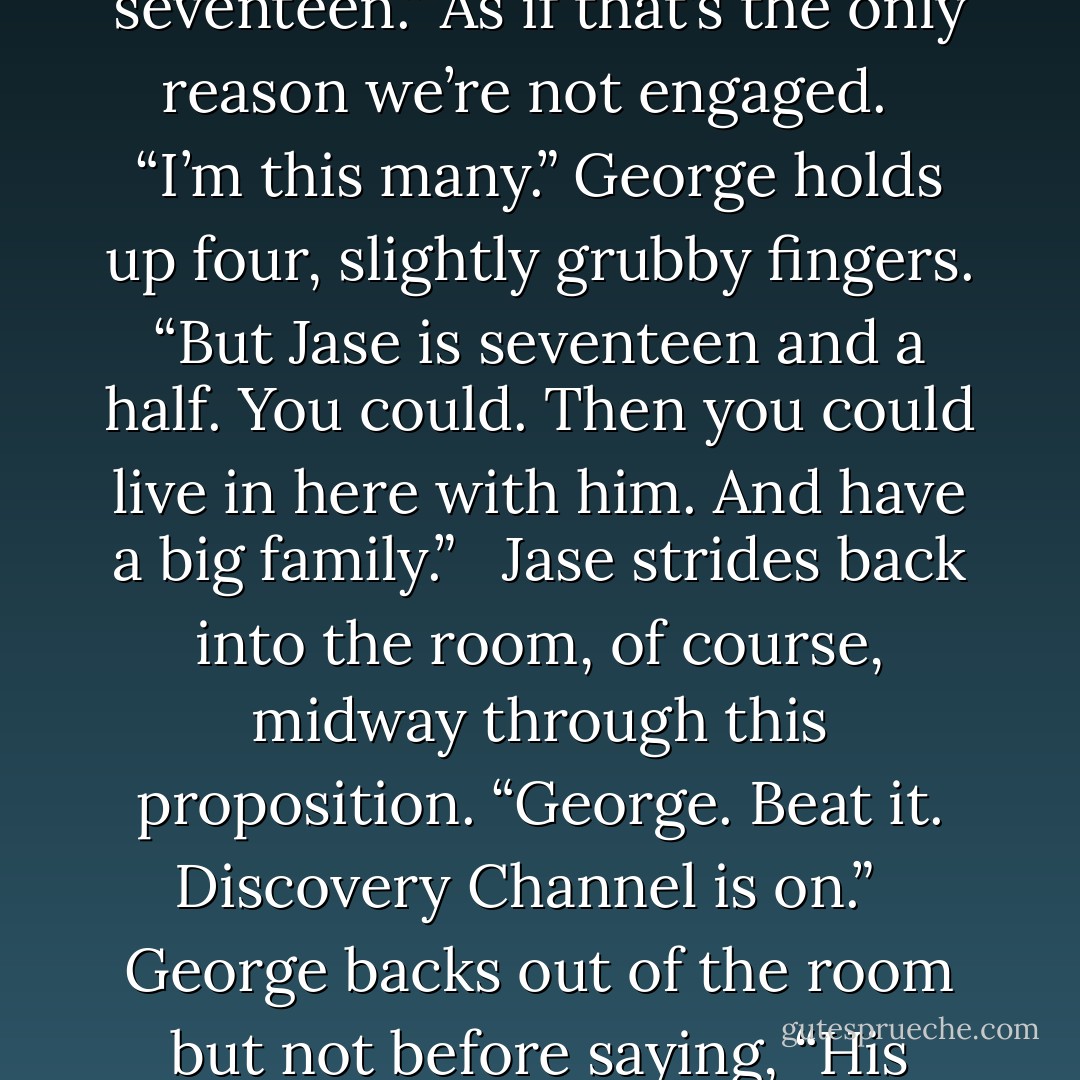 Is Jase already gonna marry you?”<br /><br /> I start coughing again. “Uh, No. No, George. I’m only seventeen.” As if that’s the only reason we’re not engaged.<br /><br /> “I’m this many.” George holds up four, slightly grubby fingers. “But Jase is seventeen and a half. You could. Then you could live in here with him. And have a big family.”<br /><br /> Jase strides back into the room, of course, midway through this proposition. “George. Beat it. Discovery Channel is on.”<br /><br /> George backs out of the room but not before saying, “His bed’s really comfortable. And he never pees in it. - Huntley Fitzpatrick