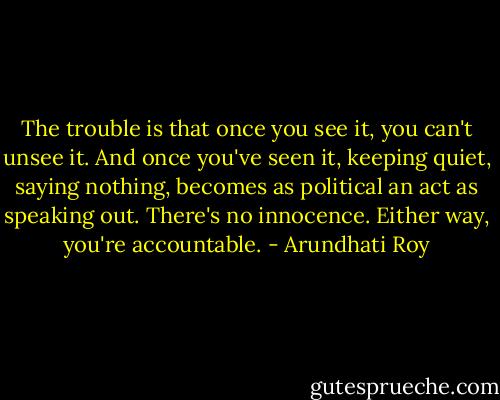 The trouble is that once you see it, you can't unsee it. And once you've seen it, keeping quiet, saying nothing, becomes as political an act as speaking out. There's no innocence. Either way, you're accountable. - Arundhati Roy