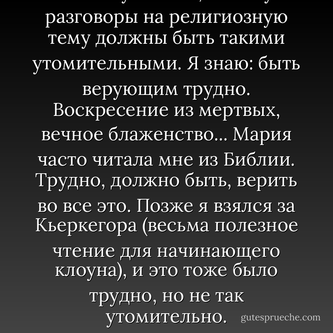 Не могу понять, почему разговоры на религиозную тему должны быть такими утомительными. Я знаю: быть верующим трудно. Воскресение из мертвых, вечное блаженство... Мария часто читала мне из Библии. Трудно, должно быть, верить во все это. Позже я взялся за Кьеркегора (весьма полезное чтение для начинающего клоуна), и это тоже было трудно, но не так утомительно. - Heinrich Böll