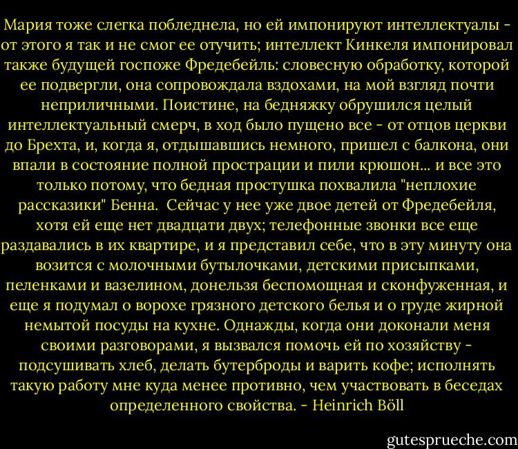 Мария тоже слегка побледнела, но ей импонируют интеллектуалы - от этого я так и не смог ее отучить; интеллект Кинкеля импонировал также будущей госпоже Фредебейль: словесную обработку, которой ее подвергли, она сопровождала вздохами, на мой взгляд почти неприличными. Поистине, на бедняжку обрушился целый интеллектуальный смерч, в ход было пущено все - от отцов церкви до Брехта, и, когда я, отдышавшись немного, пришел с балкона, они впали в состояние полной прострации и пили крюшон... и все это только потому, что бедная простушка похвалила "неплохие рассказики" Бенна.<br /><br />Сейчас у нее уже двое детей от Фредебейля, хотя ей еще нет двадцати двух; телефонные звонки все еще раздавались в их квартире, и я представил себе, что в эту минуту она возится с молочными бутылочками, детскими присыпками, пеленками и вазелином, донельзя беспомощная и сконфуженная, и еще я подумал о ворохе грязного детского белья и о груде жирной немытой посуды на кухне. Однажды, когда они доконали меня своими разговорами, я вызвался помочь ей по хозяйству - подсушивать хлеб, делать бутерброды и варить кофе; исполнять такую работу мне куда менее противно, чем участвовать в беседах определенного свойства. - Heinrich Böll