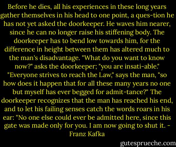 Before he dies, all his experiences in these long years gather themselves in his head to one point, a ques-tion he has not yet asked the doorkeeper. He waves him nearer, since he can no longer raise his stiffening body. The doorkeeper has to bend low towards him, for the difference in height between them has altered much to the man's disadvantage. "What do you want to know now?" asks the doorkeeper; "you are insati-able." "Everyone strives to reach the Law," says the man, "so how does it happen that for all these many years no one but myself has ever begged for admit-tance?" The doorkeeper recognizes that the man has reached his end, and to let his failing senses catch the words roars in his ear: "No one else could ever be admitted here, since this gate was made only for you. I am now going to shut it. - Franz Kafka