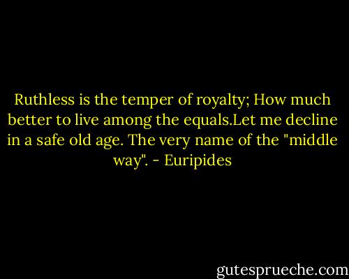 Ruthless is the temper of royalty; How much better to live among the equals.Let me decline in a safe old age. The very name of the "middle way". - Euripides