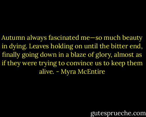 Autumn always fascinated me—so much beauty in dying. Leaves holding on until the bitter end, finally going down in a blaze of glory, almost as if they were trying to convince us to keep them alive. - Myra McEntire