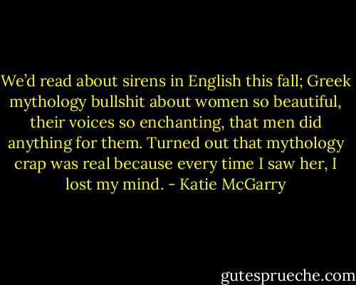 We’d read about sirens in English this fall; Greek mythology bullshit about women so beautiful, their voices so enchanting, that men did anything for them. Turned out that mythology crap was real because every time I saw her, I lost my mind. - Katie McGarry
