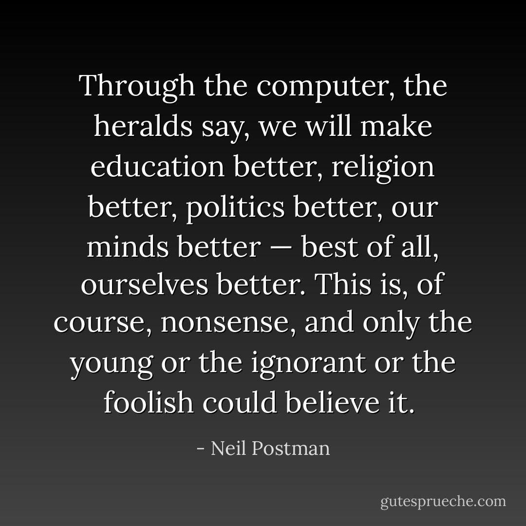 Through the computer, the heralds say, we will make education better, religion better, politics better, our minds better — best of all, ourselves better. This is, of course, nonsense, and only the young or the ignorant or the foolish could believe it.<br /> - Neil Postman