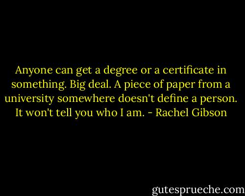 Anyone can get a degree or a certificate in something. Big deal. A piece of paper from a university somewhere doesn't define a person. It won't tell you who I am. - Rachel Gibson