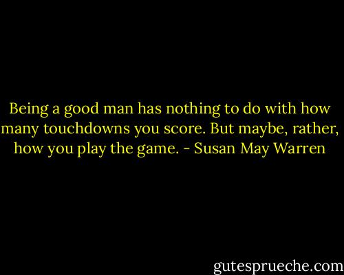 Being a good man has nothing to do with how many touchdowns you score. But maybe, rather, how you play the game. - Susan May Warren