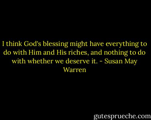 I think God's blessing might have everything to do with Him and His riches, and nothing to do with whether we deserve it. - Susan May Warren