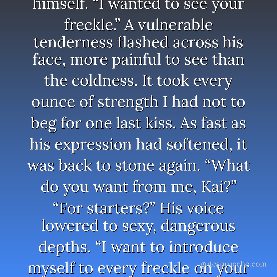 What are you doing?”<br />“I...” He appeared to have no idea himself. “I wanted to see your freckle.”<br />A vulnerable tenderness flashed across his face, more painful to see than the coldness. It took every ounce of strength I had not to<br />beg for one last kiss. As fast as his expression had softened, it was back to stone again.<br />“What do you want from me, Kai?”<br />“For starters?” His voice lowered to sexy, dangerous depths. “I want to introduce myself to every freckle on your body. - Wendy Higgins