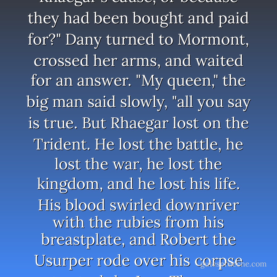 At the Trident, those brave men Viserys spoke of who died beneath our dragon banners - did they give their lives because they believed in Rhaegar's cause, or because they had been bought and paid for?" Dany turned to Mormont, crossed her arms, and waited for an answer.<br />"My queen," the big man said slowly, "all you say is true. But Rhaegar lost on the Trident. He lost the battle, he lost the war, he lost the kingdom, and he lost his life. His blood swirled downriver with the rubies from his breastplate, and Robert the Usurper rode over his corpse to steal the Iron Throne. Rhaegar fought valiantly, Rhaegar fought nobly, Rhaegar fought honorably. And Rhaegar died. - George R.R. Martin