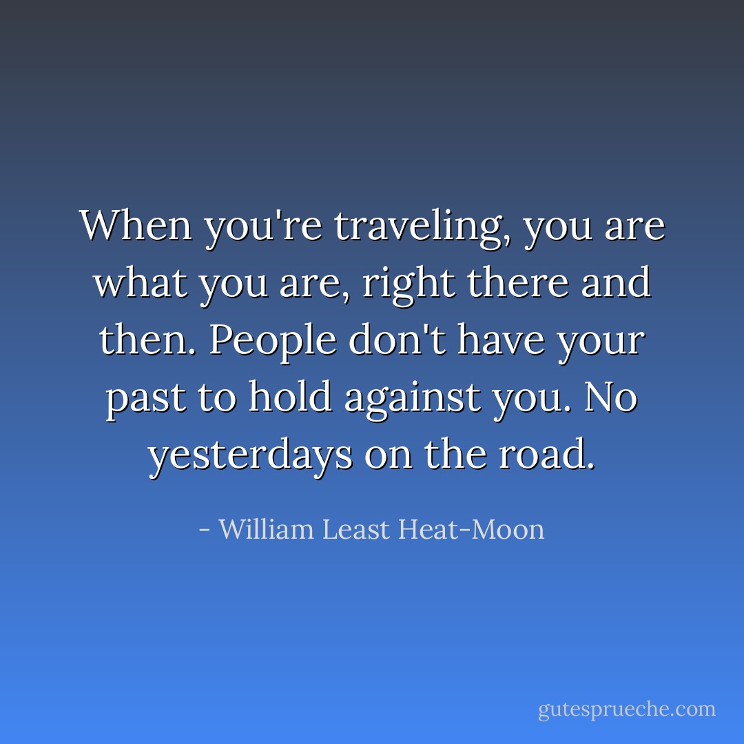 When you're traveling, you are what you are, right there and then. People don't have your past to hold against you. No yesterdays on the road. - William Least Heat-Moon