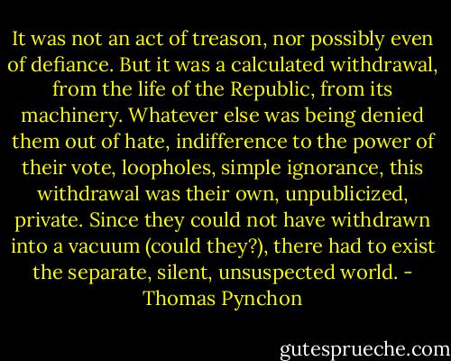 It was not an act of treason, nor possibly even of defiance. But it was a calculated withdrawal, from the life of the Republic, from its machinery. Whatever else was being denied them out of hate, indifference to the power of their vote, loopholes, simple ignorance, this withdrawal was their own, unpublicized, private. Since they could not have withdrawn into a vacuum (could they?), there had to exist the separate, silent, unsuspected world. - Thomas Pynchon