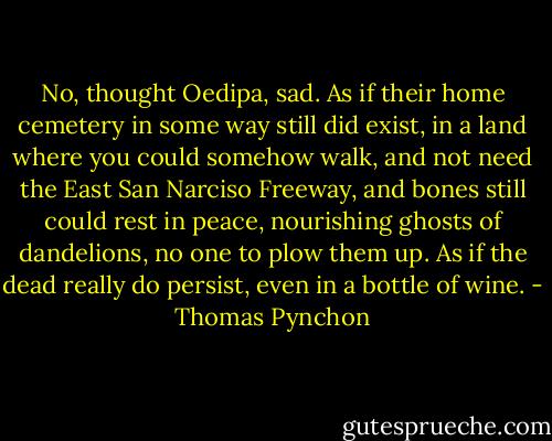 No, thought Oedipa, sad. As if their home cemetery in some way still did exist, in a land where you could somehow walk, and not need the East San Narciso Freeway, and bones still could rest in peace, nourishing ghosts of dandelions, no one to plow them up. As if the dead really do persist, even in a bottle of wine. - Thomas Pynchon