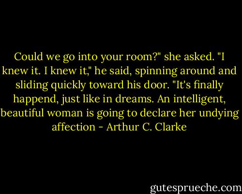 Could we go into your room?" she asked. "I knew it. I knew it," he said, spinning around and sliding quickly toward his door. "It's finally happend, just like in dreams. An intelligent, beautiful woman is going to declare her undying affection - Arthur C. Clarke
