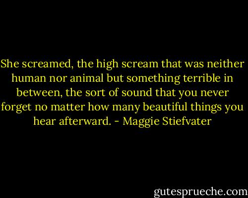She screamed, the high scream that was neither human nor animal but something terrible in between, the sort of sound that you never forget no matter how many beautiful things you hear afterward. - Maggie Stiefvater
