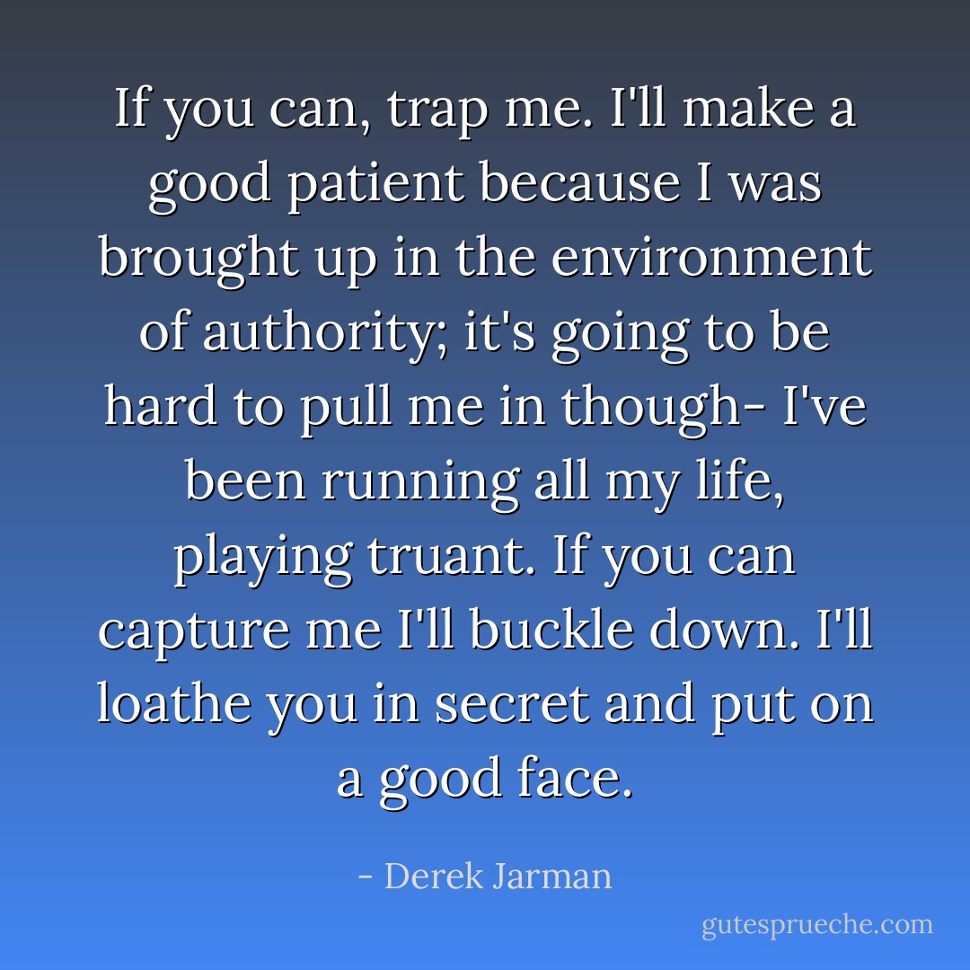 If you can, trap me. I'll make a good patient because I was brought up in the environment of authority; it's going to be hard to pull me in though- I've been running all my life, playing truant. If you can capture me I'll buckle down. I'll loathe you in secret and put on a good face. - Derek Jarman