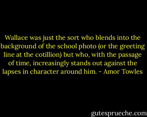 Wallace was just the sort who blends into the background of the school photo (or the greeting line at the cotillion) but who, with the passage of time, increasingly stands out against the lapses in character around him. - Amor Towles
