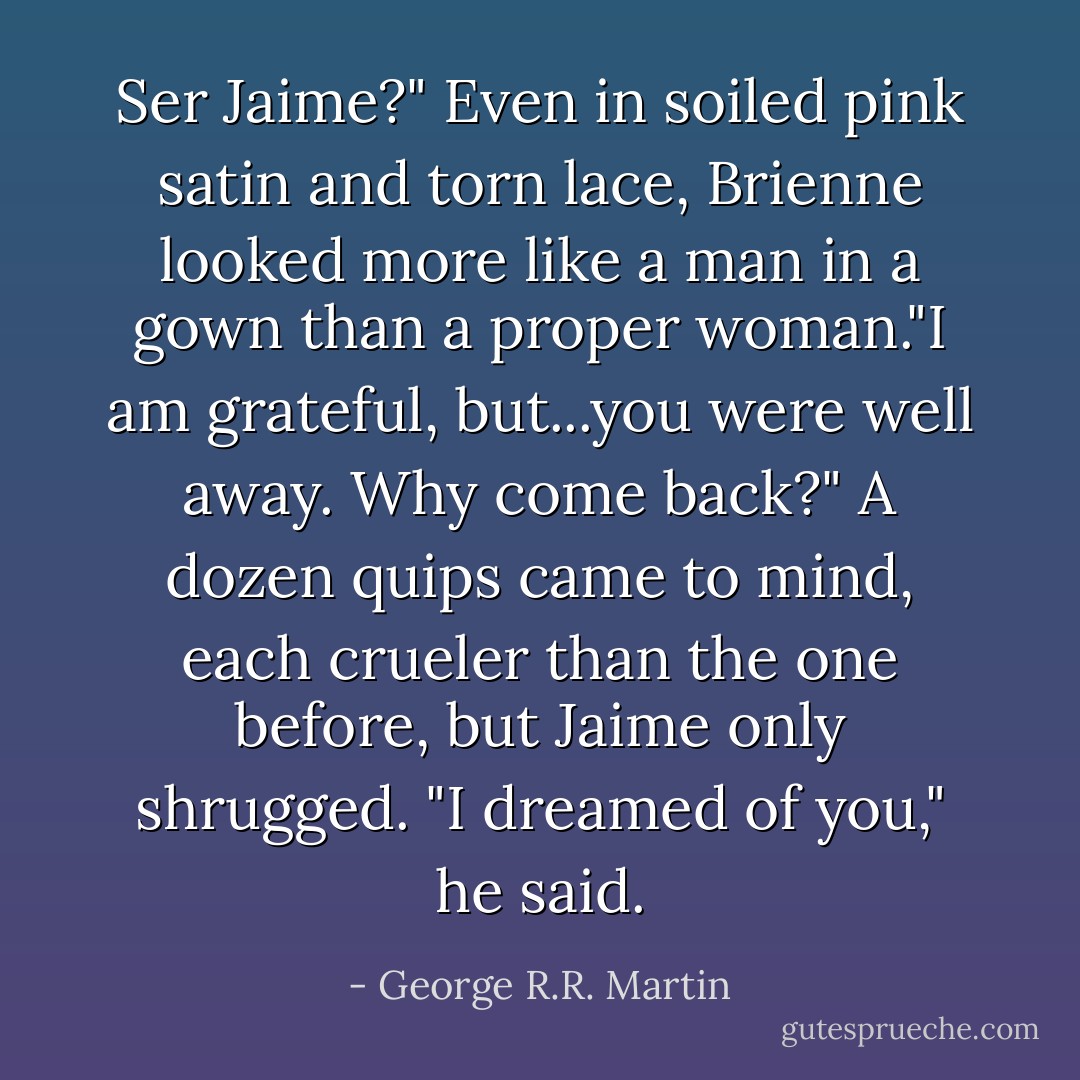 Ser Jaime?" Even in soiled pink satin and torn lace, Brienne looked more like a man in a gown than a proper woman."I am grateful, but...you were well away. Why come back?"<br />A dozen quips came to mind, each crueler than the one before, but Jaime only shrugged. "I dreamed of you," he said. - George R.R. Martin