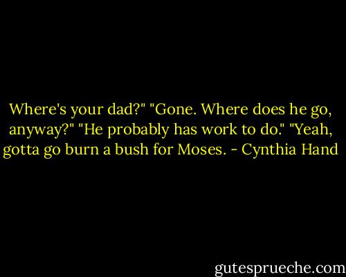 Where's your dad?"<br />"Gone. Where does he go, anyway?"<br />"He probably has work to do."<br />"Yeah, gotta go burn a bush for Moses. - Cynthia Hand