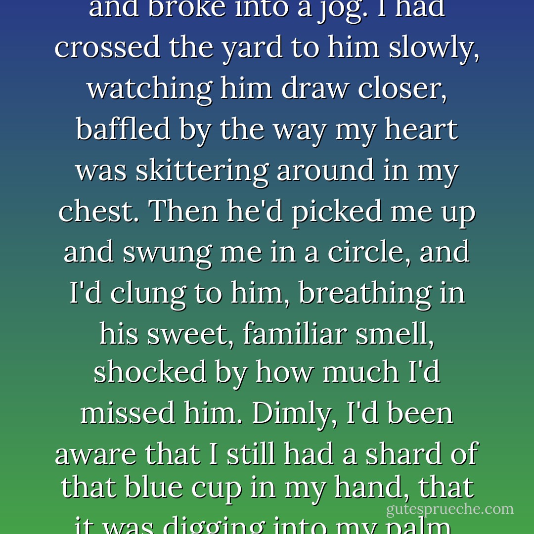 I told him the story of the day I'd been mending pottery with one of the maids in the kitchen at Keramzin, waiting for him to return from one of the hunting trips that had taken him from home more and more frequently. I'd been fifteen, standing at the counter, vainly trying to glue together the jagged pieces of a blue cup. When I saw him crossing the fields, I ran to the doorway and waved. He caught sight of me and broke into a jog.<br />I had crossed the yard to him slowly, watching him draw closer, baffled by the way my heart was skittering around in my chest. Then he'd picked me up and swung me in a circle, and I'd clung to him, breathing in his sweet, familiar smell, shocked by how much I'd missed him. Dimly, I'd been aware that I still had a shard of that blue cup in my hand, that it was digging into my palm, but I didn't want to let go.<br />When he finally set me down and ambled off into the kitchen to find his lunch, I had stood there, my palm dripping in blood, my head still spinning, knowing that everything had changed.<br />Ana Kuya had scolded me for getting blood on the clean kitchen floor. She'd bandaged my hand and told me it would heal. But I knew it would just go on hurting. - Leigh Bardugo