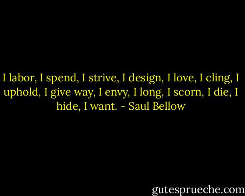 I labor, I spend, I strive, I design, I love, I cling, I uphold, I give way, I envy, I long, I scorn, I die, I hide, I want. - Saul Bellow