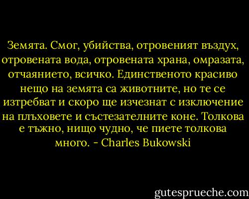 Земята. Смог, убийства, отровеният въздух, отровената вода, отровената храна, омразата, отчаянието, всичко. Единственото красиво нещо на земята са животните, но те се изтребват и скоро ще изчезнат с изключение на плъховете и състезателните коне. Толкова е тъжно, нищо чудно, че пиете толкова много. - Charles Bukowski