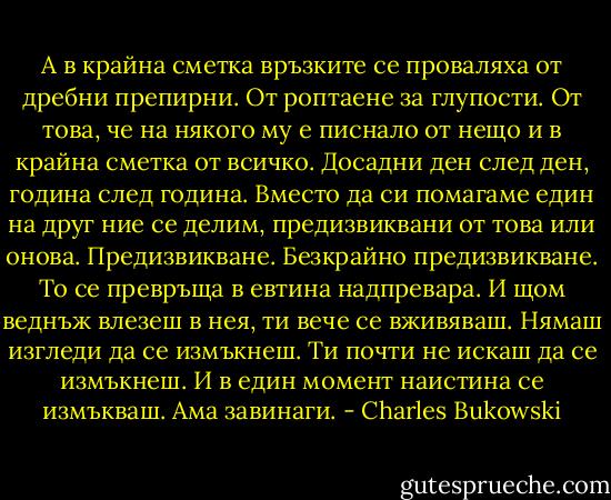 А в крайна сметка връзките се проваляха от дребни препирни. От роптаене за глупости. От това, че на някого му е писнало от нещо и в крайна сметка от всичко. Досадни ден след ден, година след година. Вместо да си помагаме един на друг ние се делим, предизвиквани от това или онова. Предизвикване. Безкрайно предизвикване. То се превръща в евтина надпревара. И щом веднъж влезеш в нея, ти вече се вживяваш. Нямаш изгледи да се измъкнеш. Ти почти не искаш да се измъкнеш. И в един момент наистина се измъкваш. Ама завинаги. - Charles Bukowski