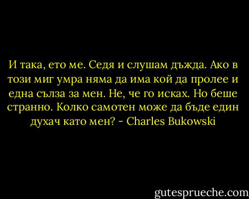 И така, ето ме. Седя и слушам дъжда. Ако в този миг умра няма да има кой да пролее и една сълза за мен. Не, че го исках. Но беше странно. Колко самотен може да бъде един духач като мен? - Charles Bukowski